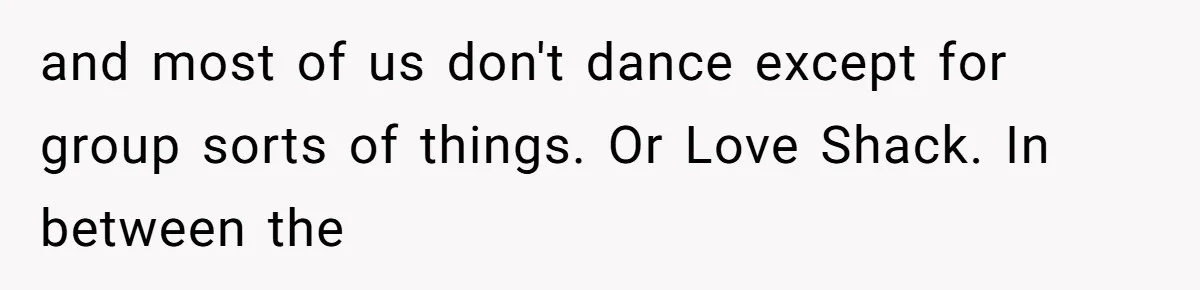 and most of us don't dance except for group sorts of things. Or Love Shack. In between the