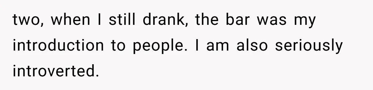 two, when I still drank, the bar was my introduction to people. I am also seriously introverted.
