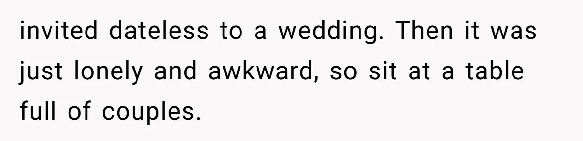 invited dateless to a wedding. Then it was just lonely and awkward, so sit at a table full of couples.