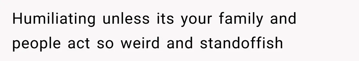 Humiliating unless its your family and people act so weird and standoffish