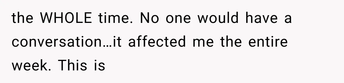 the WHOLE time. No one would have a conversation…it affected me the entire week. This is