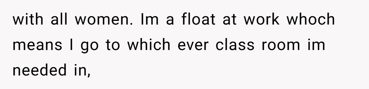 with all women. Im a float at work whoch means I go to which ever class room im needed in,