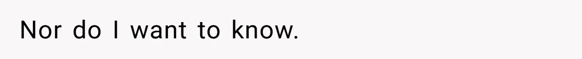Nor do I want to know.