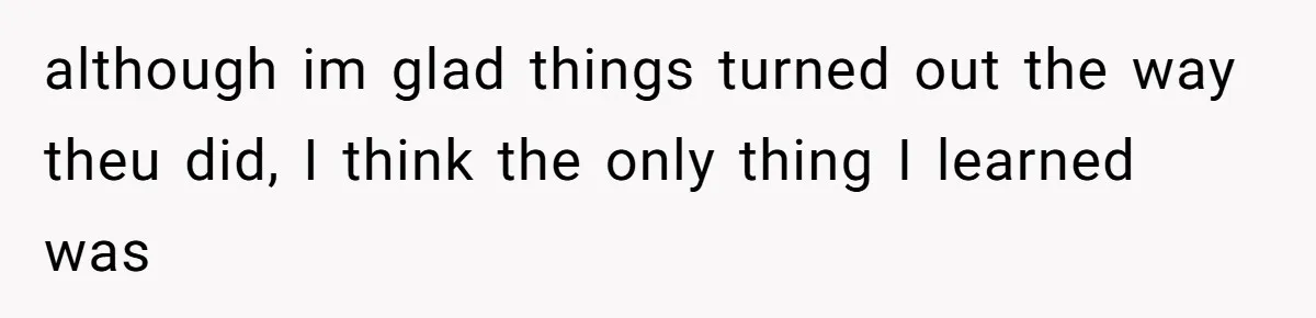 although im glad things turned out the way theu did, I think the only thing I learned was
