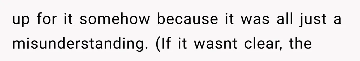 up for it somehow because it was all just a misunderstanding. (If it wasnt clear, the
