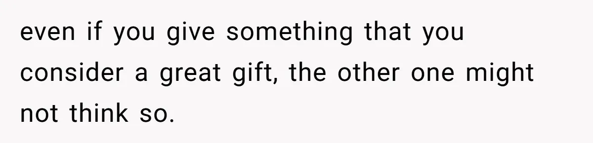 even if you give something that you consider a great gift, the other one might not think so.
