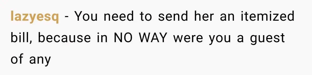 lazyesq − You need to send her an itemized bill, because in NO WAY were you a guest of any