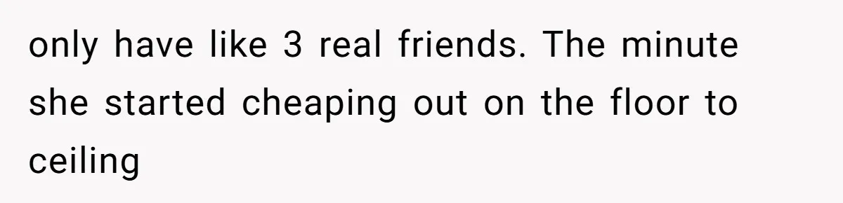 only have like 3 real friends. The minute she started cheaping out on the floor to ceiling