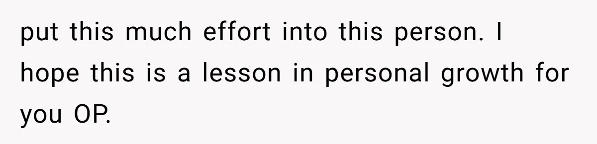 put this much effort into this person. I hope this is a lesson in personal growth for you OP.