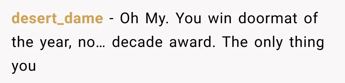 desert_dame − Oh My. You win doormat of the year, no… decade award. The only thing you