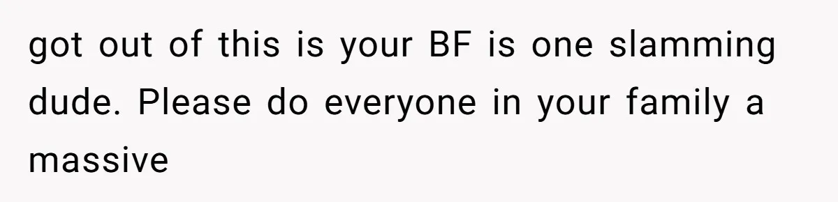 got out of this is your BF is one slamming dude. Please do everyone in your family a massive
