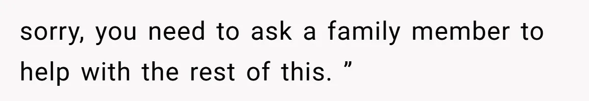 sorry, you need to ask a family member to help with the rest of this. ”