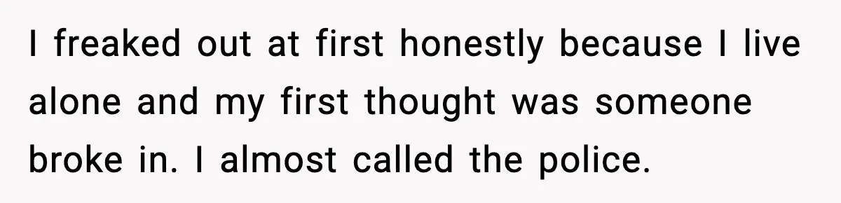 I freaked out at first honestly because I live alone and my first thought was someone broke in. I almost called the police.