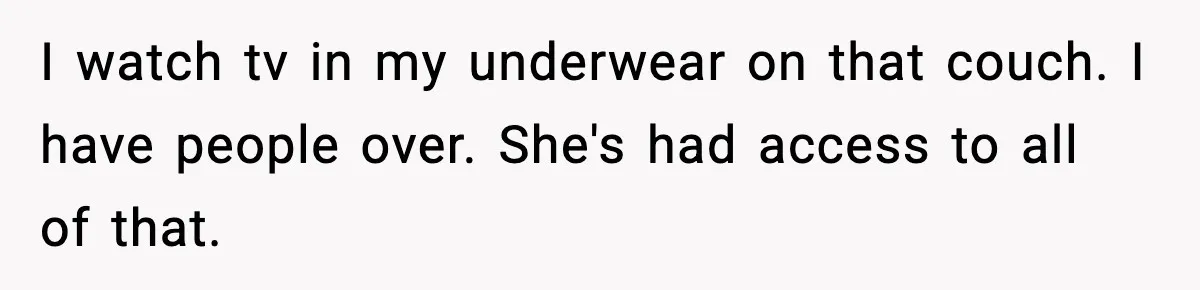 I watch tv in my underwear on that couch. I have people over. She's had access to all of that.