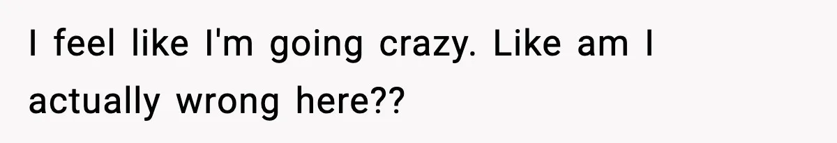 I feel like I'm going crazy. Like am I actually wrong here??