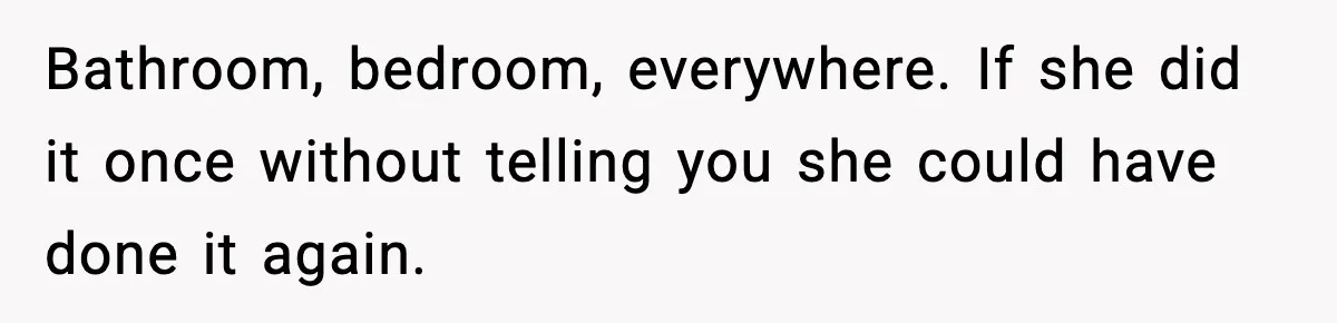 Bathroom, bedroom, everywhere. If she did it once without telling you she could have done it again.