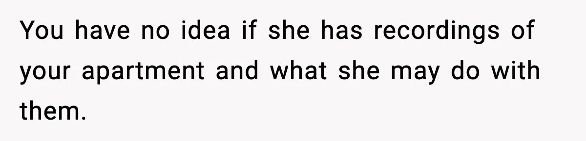 You have no idea if she has recordings of your apartment and what she may do with them.