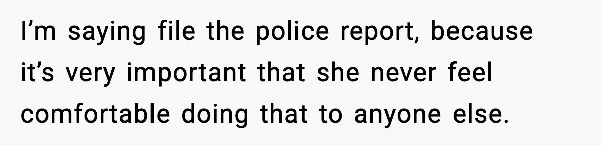 I’m saying file the police report, because it’s very important that she never feel comfortable doing that to anyone else.