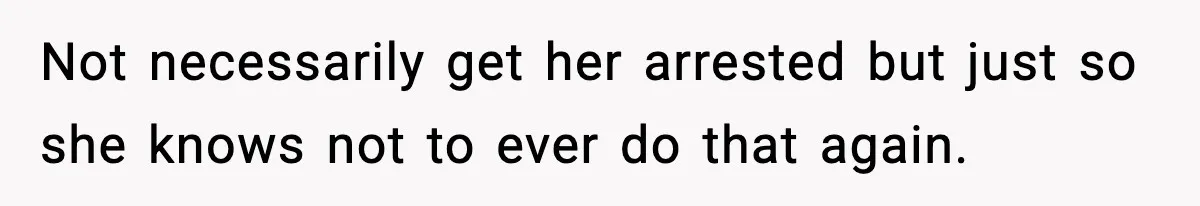 Not necessarily get her arrested but just so she knows not to ever do that again.