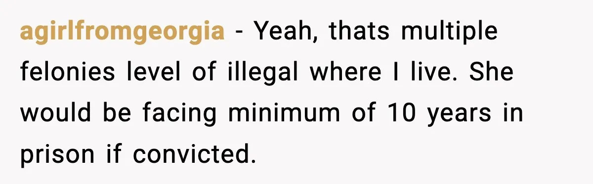agirlfromgeorgia − Yeah, thats multiple felonies level of illegal where I live. She would be facing minimum of 10 years in prison if convicted.