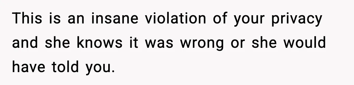 This is an insane violation of your privacy and she knows it was wrong or she would have told you.