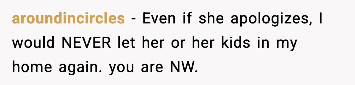 aroundincircles − Even if she apologizes, I would NEVER let her or her kids in my home again. you are NW.