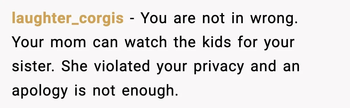 laughter_corgis − You are not in wrong. Your mom can watch the kids for your sister. She violated your privacy and an apology is not enough.