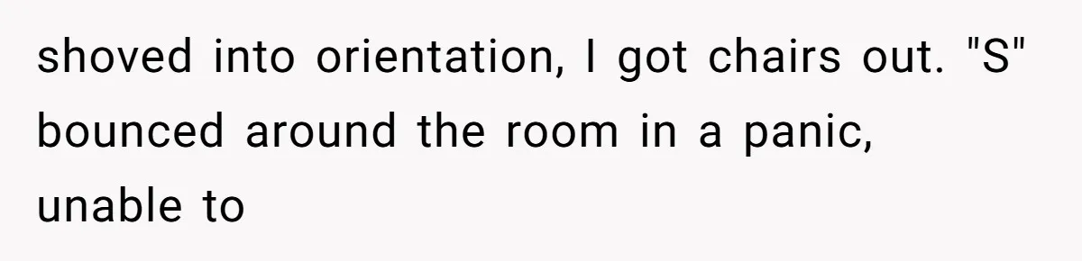 shoved into orientation, I got chairs out. "S" bounced around the room in a panic, unable to