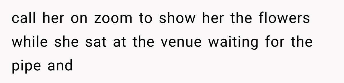 call her on zoom to show her the flowers while she sat at the venue waiting for the pipe and