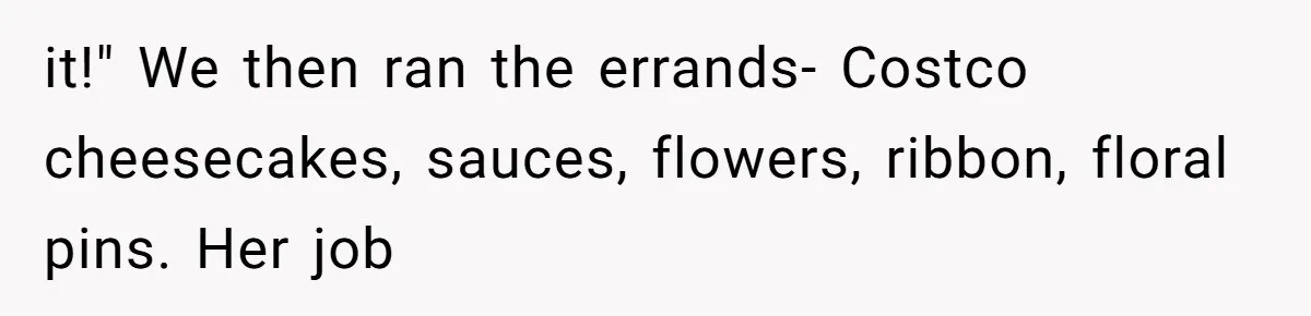 it!" We then ran the errands- Costco cheesecakes, sauces, flowers, ribbon, floral pins. Her job