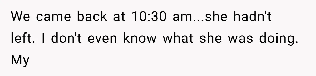 We came back at 10:30 am...she hadn't left. I don't even know what she was doing. My