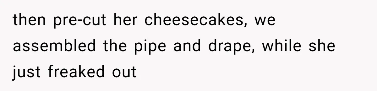 then pre-cut her cheesecakes, we assembled the pipe and drape, while she just freaked out