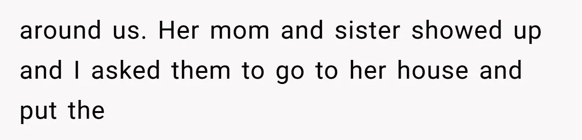 around us. Her mom and sister showed up and I asked them to go to her house and put the