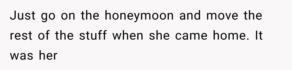 Just go on the honeymoon and move the rest of the stuff when she came home. It was her