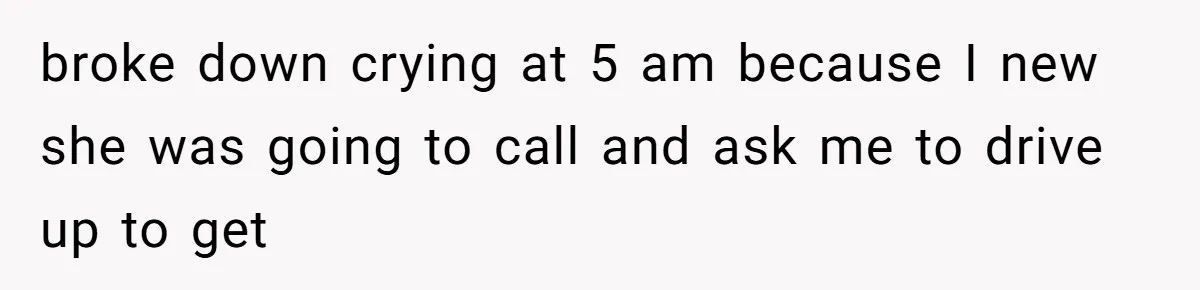 broke down crying at 5 am because I new she was going to call and ask me to drive up to get