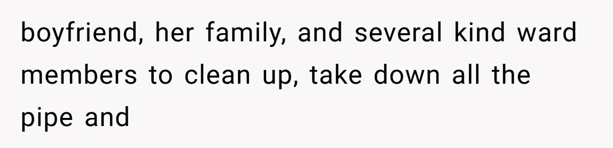 boyfriend, her family, and several kind ward members to clean up, take down all the pipe and