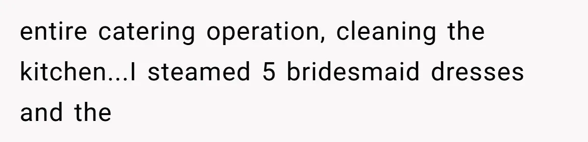 entire catering operation, cleaning the kitchen...I steamed 5 bridesmaid dresses and the