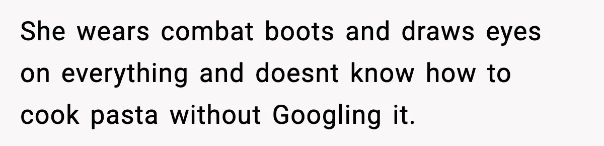 She wears combat boots and draws eyes on everything and doesnt know how to cook pasta without Googling it.