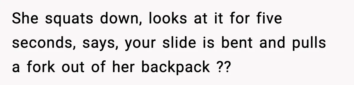 She squats down, looks at it for five seconds, says, your slide is bent and pulls a fork out of her backpack ??