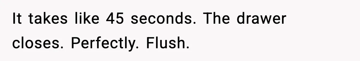 It takes like 45 seconds. The drawer closes. Perfectly. Flush.