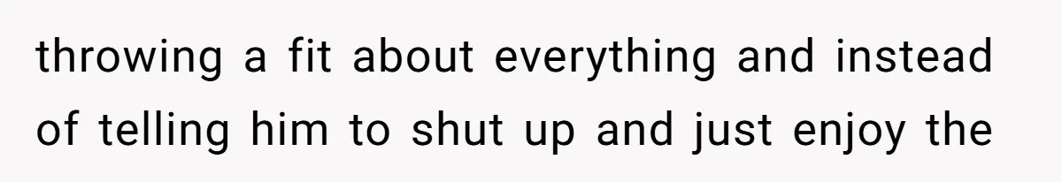 throwing a fit about everything and instead of telling him to shut up and just enjoy the