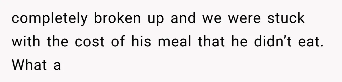 completely broken up and we were stuck with the cost of his meal that he didn’t eat. What a