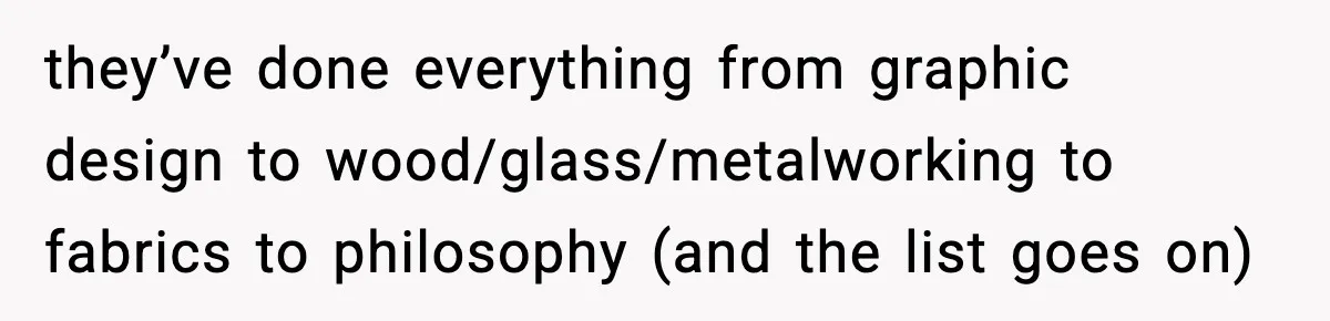 they’ve done everything from graphic design to wood/glass/metalworking to fabrics to philosophy (and the list goes on)