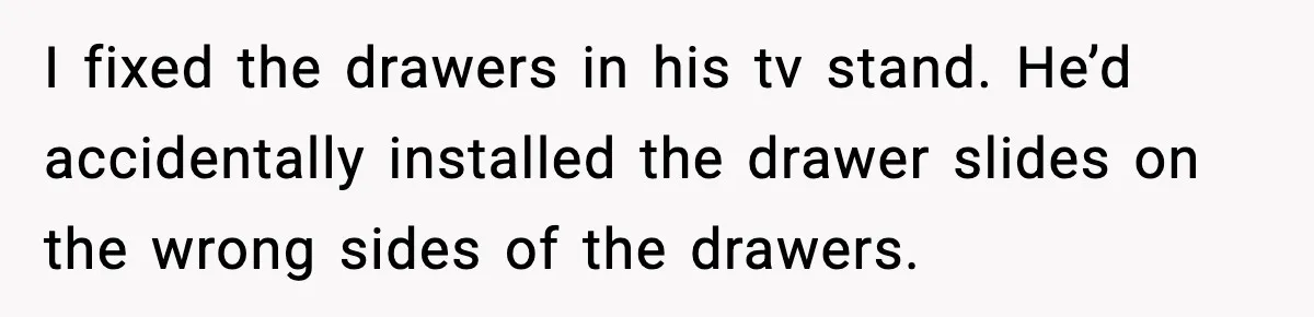 I fixed the drawers in his tv stand. He’d accidentally installed the drawer slides on the wrong sides of the drawers.