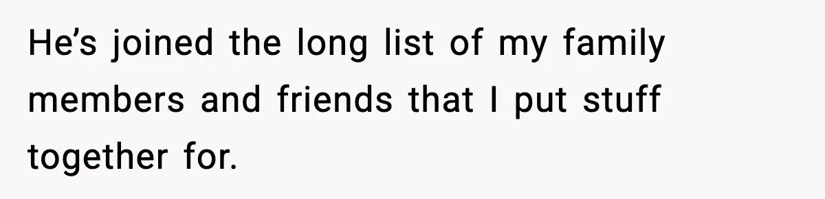 He’s joined the long list of my family members and friends that I put stuff together for.