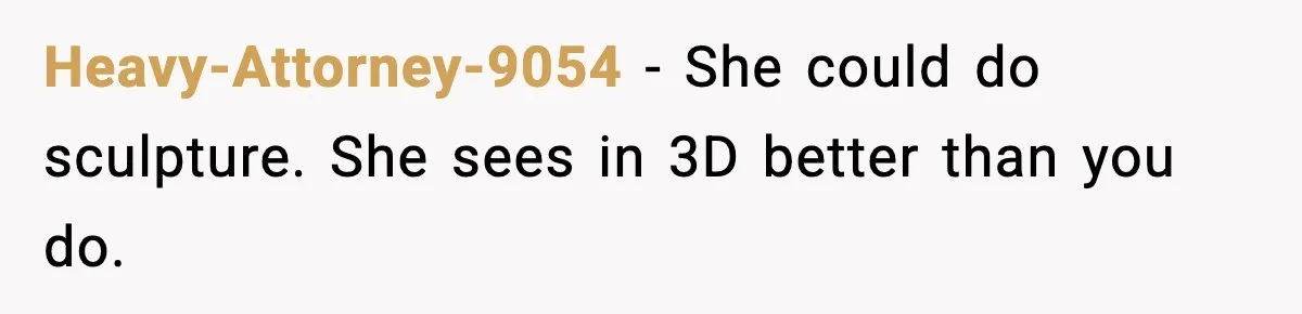 Heavy-Attorney-9054 − She could do sculpture. She sees in 3D better than you do.