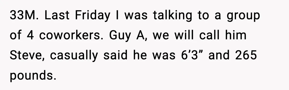 33M. Last Friday I was talking to a group of 4 coworkers. Guy A, we will call him Steve, casually said he was 6’3” and 265 pounds.