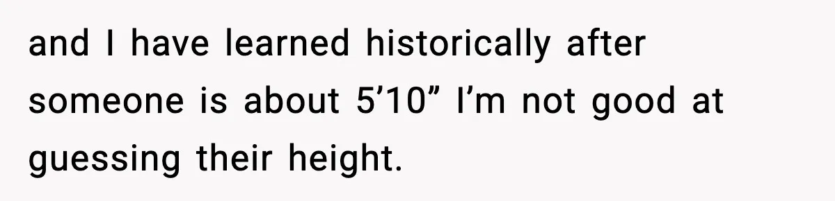and I have learned historically after someone is about 5’10” I’m not good at guessing their height.