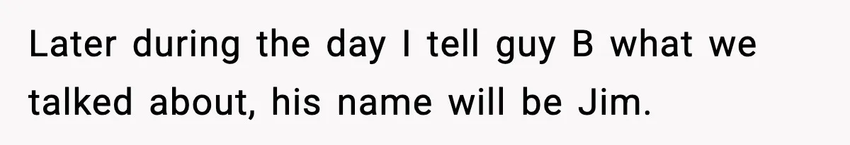 Later during the day I tell guy B what we talked about, his name will be Jim.
