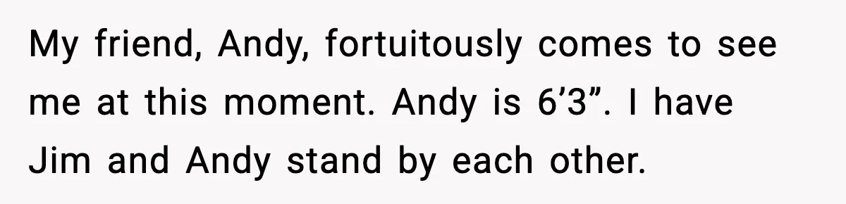 My friend, Andy, fortuitously comes to see me at this moment. Andy is 6’3”. I have Jim and Andy stand by each other.